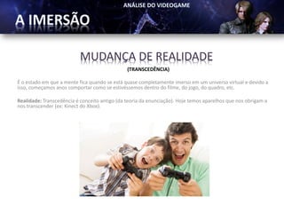 MUDANÇA DE REALIDADE
                                               (TRANSCEDÊNCIA)

É o estado em que a mente fica quando se está quase completamente imerso em um universo virtual e devido a
isso, começamos anos comportar como se estivéssemos dentro do filme, do jogo, do quadro, etc.

Realidade: Transcedência é conceito antigo (da teoria da enunciação). Hoje temos aparelhos que nos obrigam a
nos transcender (ex: Kinect do Xbox).
 