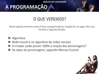 O QUE VEREMOS?
Neste capítulo veremos como é feita a programação (a criação) de um jogo. Para isso,
                           foi feita a seguinte divisão:


► Algoritmo
► Rede neural e os algoritmo de redes neurais
► O criador pode prever 100% a reação das personagens?
► Os tipos de personagens, segundo Marcos Cuzziol.
 
