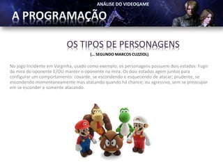OS TIPOS DE PERSONAGENS
                                     (… SEGUNDO MARCOS CUZZIOL)

No jogo Incidente em Varginha, usado como exemplo, os personagens possuem dois estados: Fugir
da mira do oponente E/OU manter o oponente na mira. Os dois estados agem juntos para
configurar um comportamento: covarde, se escondendo e esquecendo de atacar; prudente, se
escondendo momentaneamente mas atacando quando há chance; ou agressivo, sem se preocupar
em se esconder e somente atacando.
 