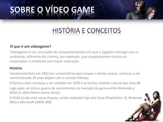 HISTÓRIA E CONCEITOS

O que é um videogame?
Videogame é um simulador de comportamentos em que o jogador interage com o
ambiente, diferente do cinema, por exemplo, que simplesmente mostra ao
espectador o ambiente sem haver interação.
História
Inicialmente feito em 1962 por universitários para ocupar o tempo ocioso, começou a ser
comercializado 10 anos depois com o console Odissey.
O famoso Atari começou a ser vendido em 1978 e se tornou simbolo cultural dos anos 80.
Logo após, se inicia a guerra de concorrentes no mercado de games entre Nintendo e
SEGA (o velho Mario contra Sonic).
A SEGA já não está nessa disputa, sendo realizada hoje pela Sony (PlayStation 3), Nintendo
(Wii) e Microsoft (XBOX 360)
 