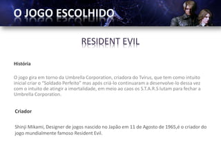 RESIDENT EVIL

História

O jogo gira em torno da Umbrella Corporation, criadora do Tvírus, que tem como intuito
inicial criar o “Soldado Perfeito” mas após criá-lo continuaram a desenvolve-lo dessa vez
com o intuito de atingir a imortalidade, em meio ao caos os S.T.A.R.S lutam para fechar a
Umbrella Corporation.


Criador

Shinji Mikami, Designer de jogos nascido no Japão em 11 de Agosto de 1965,é o criador do
jogo mundialmente famoso Resident Evil.
 