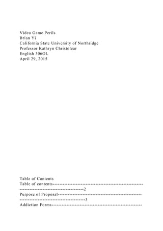 Video Game Perils
Brian Yi
California State University of Northridge
Professor Kathryn Christolear
English 306OL
April 29, 2015
Table of Contents
Table of contents-------------------------------------------------------
---------------------------------------2
Purpose of Proposal---------------------------------------------------
----------------------------------------3
Addiction Forms-------------------------------------------------------
 