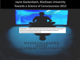 Jayne Gackenbach, MacEwan University
Towards a Science of Consciousness 2012
Gackenbach, J.I. (2012, April). Video Game Play and Consciousness. Presentation in
the form of a talk and two posters at the biannual Towards a Science of
Consciousness conference, Tucson, AZ.
 