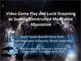 Video Game Play and Lucid Dreaming as Socially Constructed Meditative Absorption Jayne Gackenbach & Harry Hunt Grant MacEwan University, Brock University Paper presented at Towards a Science of Consciousness, Tucson,AZ April, 2010 