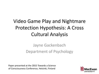 Video Game Play and Nightmare
Protection Hypothesis: A Cross
Cultural Analysis
Jayne Gackenbach
Department of Psychology
Paper presented at the 2015 Towards a Science
of Consciousness Conference, Helsinki, Finland
 