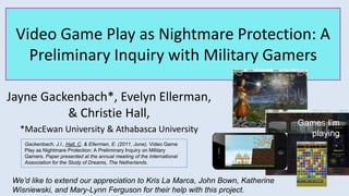 Video Game Play as Nightmare Protection: A
Preliminary Inquiry with Military Gamers
Jayne Gackenbach*, Evelyn Ellerman,
& Christie Hall,
*MacEwan University & Athabasca University
We’d like to extend our appreciation to Kris La Marca, John Bown, Katherine
Wisniewski, and Mary-Lynn Ferguson for their help with this project.
Games I’m
playing
Gackenbach, J.I., Hall, C. & Ellerman, E. (2011, June). Video Game
Play as Nightmare Protection: A Preliminary Inquiry on Military
Gamers. Paper presented at the annual meeting of the International
Association for the Study of Dreams, The Netherlands.
 