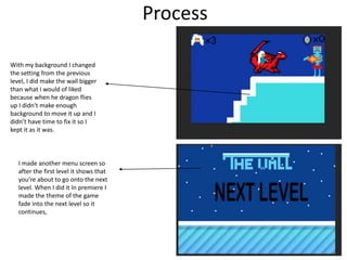 Process
With my background I changed
the setting from the previous
level, I did make the wall bigger
than what I would of liked
because when he dragon flies
up I didn't make enough
background to move it up and I
didn’t have time to fix it so I
kept it as it was.
I made another menu screen so
after the first level it shows that
you’re about to go onto the next
level. When I did it In premiere I
made the theme of the game
fade into the next level so it
continues,
 