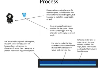 Process
I have made my main character for
my video game, I tried to make him
small so he fits in with the game, but
I needed to make him recognizable
as well.
I’m in process of making my
zombies for the game, I don’t
want it to be bigger than my
character so I'm trying to keep it
small.
I’ve made my background for my game,
I haven't added any obstacles yet
because I was going make my
characters first and then I was going to
plan on how I want my gameplay to be.
I’ve tried to make the floor
look like ice so I tried different
shades of blue to see what
would look more ice like.
I chose a darker blue to
make the sky because I
wanted it to look like
night, I also added some
white dots, that makes it
look like stars.
 
