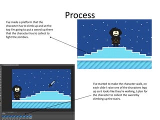 Process
I’ve made a platform that the
character has to climb up and at the
top I’m going to put a sword up there
that the character has to collect to
fight the zombies.
I’ve started to make the character walk, on
each slide I raise one of the characters legs
up so it looks like they’re walking, I plan for
the character to collect the sword by
climbing up the stairs.
 