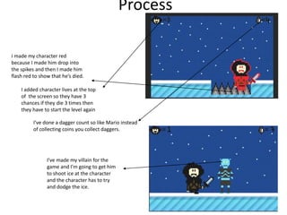 Process
I made my character red
because I made him drop into
the spikes and then I made him
flash red to show that he’s died.
I added character lives at the top
of the screen so they have 3
chances if they die 3 times then
they have to start the level again
I’ve done a dagger count so like Mario instead
of collecting coins you collect daggers.
I’ve made my villain for the
game and I’m going to get him
to shoot ice at the character
and the character has to try
and dodge the ice.
 