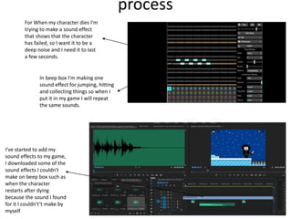 process
For When my character dies I’m
trying to make a sound effect
that shows that the character
has failed, so I want it to be a
deep noise and I need it to last
a few seconds.
In beep box I’m making one
sound effect for jumping, hitting
and collecting things so when I
put it in my game I will repeat
the same sounds.
I’ve started to add my
sound effects to my game,
I downloaded some of the
sound effects I couldn't
make on beep box such as
when the character
restarts after dying
because the sound I found
for it I couldn't’t make by
myself
 