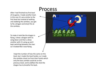 ProcessAfter I had finished my first level
of my game, I made another level.
In this one it’s very similar to the
first level but instead of walking
and stabbing the zombies, you get
to fly a dragon and shoot fire at
the zombies.
To make it look like the dragon is
flying, I drew a dragon with its
wing down and then a drew
another with it’s wing up and I
kept switching between the two
so it looked like it was flying.
I kept the number of lives the same on this
level, but I made the level harder, so I made
the zombies shoot ice from their hands which
only the boss zombie could do on the
previous level, and to deflect the shot the
dragon has to breathe fire back.
 