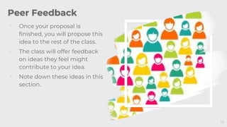 Peer Feedback
◦ Once your proposal is
finished, you will propose this
idea to the rest of the class.
◦ The class will offer feedback
on ideas they feel might
contribute to your idea.
◦ Note down these ideas in this
section.
10
 