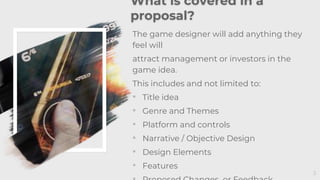 3
What is covered in a
proposal?
The game designer will add anything they
feel will
attract management or investors in the
game idea.
This includes and not limited to:
• Title idea
• Genre and Themes
• Platform and controls
• Narrative / Objective Design
• Design Elements
• Features
 