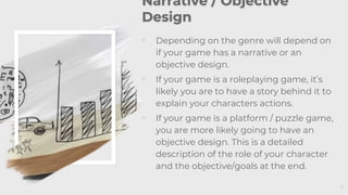 7
Narrative / Objective
Design
◦ Depending on the genre will depend on
if your game has a narrative or an
objective design.
◦ If your game is a roleplaying game, it’s
likely you are to have a story behind it to
explain your characters actions.
◦ If your game is a platform / puzzle game,
you are more likely going to have an
objective design. This is a detailed
description of the role of your character
and the objective/goals at the end.
 