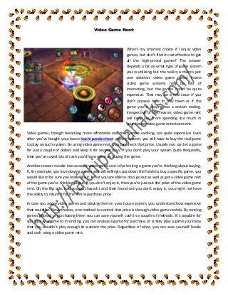 Video Game Rent:
What's my smartest choice if I enjoy video
games, but don’t find it cost effective to get
all the high-priced games? The answer
depends a bit on what type of game system
you're utilizing, but the reality is there's just
one solution: video game rental. Home
video game systems may be lots of
interesting, but the games could be quite
expensive. That may be a real issue if you
don’t possess time to play them or if the
game you're playing has a certain ending.
Irrespective of the reason, video game rent
will keep you from spending too much in
your house video game entertainment.
Video games, though becoming more affordable and much more exciting, are quite expensive. Even
after you've bought your house taichi panda cheat gaming system, you still have to buy the real game
to play on such system. By using video game rent, you can check that price. Usually you can let a game
for just a couple of dollars and keep it for several days. If you don’t play your system quite frequently,
then you've saved lots of cash you'd have spent on buying the game.
Another reason to take into account video game rent is for testing a game you're thinking about buying.
If, for example, you love playing games and will willingly put down the funds to buy a specific game, you
would like to be sure you really like it. What you are able to do is go out as well as get a video game rent
of the game you're thinking about. If you don’t enjoy it, then you're just out the price of the video game
rent. On the flip side, had you purchased it and then found out you don’t enjoy it, you might not have
the ability to return it for the entire purchase price
In case you adore video games and playing them in your house system, you understand how expensive
that could be. Nevertheless, one method to control that price is through video game rentals. By renting
games instead of purchasing them you can save yourself cash in a couple of methods. It's possible for
you to play a game to its ending, you can analyze a game for purchase, or simply play a game you know
that you wouldn’t play enough to warrant the price. Regardless of what, you can save yourself hassle
and cash using a video game rent.
 