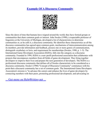 Example Of A Discourse Community
Since the dawn of time that humans have reigned around the world, they have formed groups or
communities that share common goals or interest. John Swales (1990), a respectable professor of
linguistics at the University of Michigan, developed a list of characteristics to determine
communities or, as he calls it, a discourse community. He identifies these characteristics as all the
discourse communities has agreed upon common goals, mechanisms of intercommunication among
its members, provide information and feedback, possess one or more genres of communication,
distinguish vocabulary or lexis, and requirement for memberships (Swales, 1990, p. 1–5). The
International Game Developers Association (IGDA), falls into the category as a discourse
community. Founded in 1994, IGDA is a non–profit professional association that collaborates with
projects that encompasses members from all fields of game development. They bring together
developers to improve their lives and prepare the next generation of developers. The IGDA is a
professional discourse community that defines all of Swales characteristic to be considered as a
discourse community. Swales' (1990) "Concept of Discourse Community" commences with his
point that a discourse community has a set of common goals. The International Game Developers
Association's mission is "to advance the careers and enhance the lives of game developers by
connecting members with their peers, promoting professional development, and advocating on
... Get more on HelpWriting.net ...
 