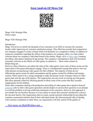 Swot Analysis Of Mega Vid
Mega–Vid's Strategic Plan
Sisley Lopez
Mega–Vid's Strategic Plan
Introduction
Mega–Vid strives to satisfy the demands of our customers in an effort to increase the customer
loyalty while improving our customer satisfaction ratings. This effort has recently been impacted as
our company struggles to create a brand which will dominate in a competitive market. In addition to
numerous complaints regarding the effects of the products our company offers, we often endure
criticism about our company's individual brand in the market. Mega–vid is a video game company
providing video games targeting all age groups. The company is attempting to deal with increased
consumer criticism on the effects of video games in relation to ... Show more content on
Helpwriting.net ...
However, these initiatives can reduce the sales of the video games since some of those scenes are the
major parts of the games that players engage. There is a fundamental concept that tends to miss out
when parents are purchasing video games for their children. The majority of them do not
differentiate games meant for adult consumption and the games created for children and teenage
content. There needs to be a strong campaign to make the parents aware of proper choice of video
games that suits the age of the players. The organization can also work on coming up with games
that allow parental control by allowing parents to block some of the scenes that they consider
inappropriate for the children.
Some other companies dealing with production and selling of video games have opted to forward
customer calls to other video game specialists and developers to answer their questions in an attempt
to avoid the problem of giving conflicting statements to the customers. However, this approach is
not suitable for our business because it is our culture to ensure that customer satisfaction is always
the top most factors. Our organization aims to create a good customer relationship by providing the
customer customized solutions that fit their individual needs. By Outsourcing the idea of dealing
with customer complaints to other firms, our organization will lack control of the quality of
... Get more on HelpWriting.net ...
 