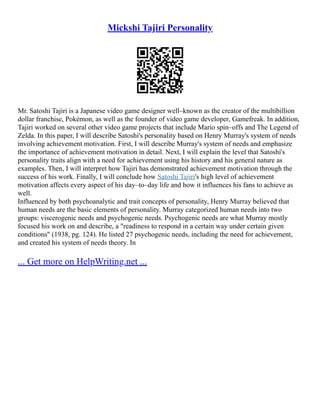 Mickshi Tajiri Personality
Mr. Satoshi Tajiri is a Japanese video game designer well–known as the creator of the multibillion
dollar franchise, Pokémon, as well as the founder of video game developer, Gamefreak. In addition,
Tajiri worked on several other video game projects that include Mario spin–offs and The Legend of
Zelda. In this paper, I will describe Satoshi's personality based on Henry Murray's system of needs
involving achievement motivation. First, I will describe Murray's system of needs and emphasize
the importance of achievement motivation in detail. Next, I will explain the level that Satoshi's
personality traits align with a need for achievement using his history and his general nature as
examples. Then, I will interpret how Tajiri has demonstrated achievement motivation through the
success of his work. Finally, I will conclude how Satoshi Tajiri's high level of achievement
motivation affects every aspect of his day–to–day life and how it influences his fans to achieve as
well.
Influenced by both psychoanalytic and trait concepts of personality, Henry Murray believed that
human needs are the basic elements of personality. Murray categorized human needs into two
groups: viscerogenic needs and psychogenic needs. Psychogenic needs are what Murray mostly
focused his work on and describe, a "readiness to respond in a certain way under certain given
conditions" (1938, pg. 124). He listed 27 psychogenic needs, including the need for achievement,
and created his system of needs theory. In
... Get more on HelpWriting.net ...
 
