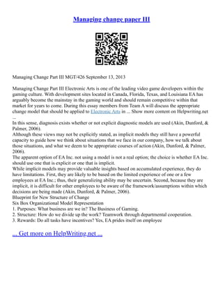 Managing change paper III
Managing Change Part III MGT/426 September 13, 2013
Managing Change Part III Electronic Arts is one of the leading video game developers within the
gaming culture. With development sites located in Canada, Florida, Texas, and Louisiana EA has
arguably become the mainstay in the gaming world and should remain competitive within that
market for years to come. During this essay members from Team A will discuss the appropriate
change model that should be applied to Electronic Arts in ... Show more content on Helpwriting.net
...
In this sense, diagnosis exists whether or not explicit diagnostic models are used (Akin, Dunford, &
Palmer, 2006).
Although these views may not be explicitly stated, as implicit models they still have a powerful
capacity to guide how we think about situations that we face in our company, how we talk about
those situations, and what we deem to be appropriate courses of action (Akin, Dunford, & Palmer,
2006).
The apparent option of EA Inc. not using a model is not a real option; the choice is whether EA Inc.
should use one that is explicit or one that is implicit.
While implicit models may provide valuable insights based on accumulated experience, they do
have limitations. First, they are likely to be based on the limited experience of one or a few
employees at EA Inc.; thus, their generalizing ability may be uncertain. Second, because they are
implicit, it is difficult for other employees to be aware of the framework/assumptions within which
decisions are being made (Akin, Dunford, & Palmer, 2006).
Blueprint for New Structure of Change
Six Box Organizational Model Representation
1. Purposes: What business are we in? The Business of Gaming.
2. Structure: How do we divide up the work? Teamwork through departmental cooperation.
3. Rewards: Do all tasks have incentives? Yes, EA prides itself on employee
... Get more on HelpWriting.net ...
 
