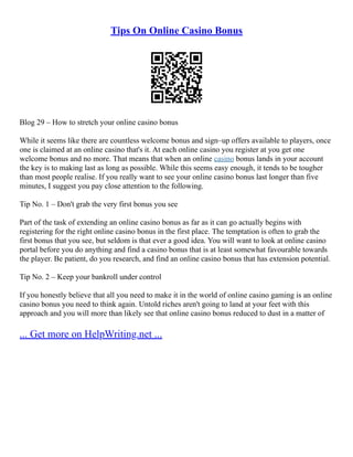 Tips On Online Casino Bonus
Blog 29 – How to stretch your online casino bonus
While it seems like there are countless welcome bonus and sign–up offers available to players, once
one is claimed at an online casino that's it. At each online casino you register at you get one
welcome bonus and no more. That means that when an online casino bonus lands in your account
the key is to making last as long as possible. While this seems easy enough, it tends to be tougher
than most people realise. If you really want to see your online casino bonus last longer than five
minutes, I suggest you pay close attention to the following.
Tip No. 1 – Don't grab the very first bonus you see
Part of the task of extending an online casino bonus as far as it can go actually begins with
registering for the right online casino bonus in the first place. The temptation is often to grab the
first bonus that you see, but seldom is that ever a good idea. You will want to look at online casino
portal before you do anything and find a casino bonus that is at least somewhat favourable towards
the player. Be patient, do you research, and find an online casino bonus that has extension potential.
Tip No. 2 – Keep your bankroll under control
If you honestly believe that all you need to make it in the world of online casino gaming is an online
casino bonus you need to think again. Untold riches aren't going to land at your feet with this
approach and you will more than likely see that online casino bonus reduced to dust in a matter of
... Get more on HelpWriting.net ...
 