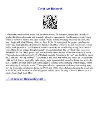 Cover Art Research
Compared to traditional art forms that have been around for millennia, other forms of art have
produced millions of objects, and images by almost as many artists. Graphics arts, a relative new
comer to the world of art is still in its infancy. With a history stretching back only 25 years, this
paper begin with a brief history of this art form. In the First paragraph the paper expands on the
history and highlights the advancements this style of art has seen over the last two decades. Cover
art has made prominent contributions within three main styles transitioning among them over the
years. Hand drawn images, film photography art, and digital art. The very first video game was
founded in the late 1940's games used interactive electronic devices with various display formats.
"The earliest example is from 1947–a "Cathode ray tube Amusement Device" was filed for a patent
on 25 January 1947, by Thomas T. Goldsmith Jr. and Estle Ray Mann, and issued on 14 December
1948, as U.S. Patent, inspired by radar display tech, it consisted of an analog device that allowed a
user to control a vector–drawn dot on the screen to simulate a missile being fired at targets, which
were drawings fixed to the screen ".Video games had no representational images or art they were
moving blocks and simulations during the 1950s and 1960s. This all changed during the arcade era
in the 1970s, with the creation of arcade games and the rise of the early Nintendo. Games such as
Mario, Atari, Duck hunt, Mike
... Get more on HelpWriting.net ...
 