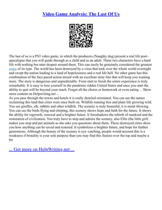 Video Game Analysis: The Last Of Us
The last of us is a PS3 video game, in which the producers (Naughty dog) present a real life post–
apocalypse that you will guide through as a child and as an adult. These two characters have a hard
life with nothing but utter despair around them. This can easily be genuinely considered the greatest
game of its type. The world has been destroyed by a virus that took over the whole world overnight
and swept the nation leading to a land of hopelessness and a real life hell. No other game has this
combination of the face paced action mixed with an excellent story line that will keep you wanting
more. The story is dangerous and unpredictable. From start to finish the entire experience is truly
remarkable. It is easy to lose yourself in the pandemic ridden United States and once you start the
ability to quit will be beyond your reach. Forget all the chores or homework or even eating ... Show
more content on Helpwriting.net ...
As you pass through the towns and hotels it is really detailed orientated. You can see the nature
reclaiming this land that cities were once built on. Wildlife running free and plant life growing wild.
You see giraffes, elk, rabbits and other wildlife. The scenery is truly beautiful, it is mind–blowing.
You can see the birds flying and chirping, this scenery shows hope and faith for the future. It shows
the ability for regrowth, renewal and a brighter future. It foreshadows the rebirth of mankind and the
restoration of civilization. You truly have to stop and admire the scenery, also Ellie (the little girl)
makes you stop and pet animals as she asks you questions about them. These destroyed cities show
you how anything can be saved and restored. It symbolizes a brighter future, and hope for further
generations. Although the beauty of the scenery is eye–catching, people would account this is a
weakness if brutality is your sole purpose than you may find this feature over the top and maybe a
bit
... Get more on HelpWriting.net ...
 