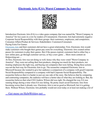 Electronic Arts (EA): Worst Company In America
Introduction Electronic Arts (EA) is a video game company that was named the "Worst Company in
America" for two years in a row by readers of Consumerist. Electronic Arts had extremely negative
Corporate Social Responsibility with three groups: their customers, employees, and competitors.
Consumer Affairs/Product & Services–Stakeholders: Customers/Consumers
Paying Extra For Games
Electronic Arts and their customers did not have a great relationship. First, Electronic Arts would
make customers who bought their games pay extra for everything. Electronic Arts created online
passes for customers to play their games. But if the passes expired, customers had to either buy a
new online pass, go through customer service, or buy a new game ... Show more content on
Helpwriting.net ...
At first, Electronic Arts was not doing so well, hence why they were voted "Worst Company in
America". They were not selling their best products, charging too much for their products, not
treating employees the right way, and buying out companies that were failing. Doing these actions
was not the best way for Electronic Arts to go. The researcher compared Electronic Arts to
Microsoft because she wanted to give her audience a comparison of a company with good Corporate
Social Responsibility compared to a company with bad Corporate Social Responsibility. The
researcher believes that it is harder to just see one side of the story. She believes that by comparing
and contrasting companies, the audience will have a better idea of what they are looking at. But, the
researcher believes that what CEO Andrew Wilson did was right. He changed the way EA was
running things during a time when EA was failing. He pretty much saved Electronic Arts from
becoming worse than it already was. Electronic Arts is not as good as Microsoft, but it is getting
there. Without Wilson, Electronic Arts probably would not exist today or at least not making a lot of
... Get more on HelpWriting.net ...
 