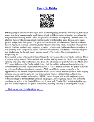 Essay On Odobo
Odobo game platform review Have you heard of Odobo gaming platform? Probably not, but we can
assure you, these guys are really worth having a look at. Odobo gaming is a rather special case in
the game manufacturing world. Unlike the giants like NetEnt or Microgaming, Odobo is more of a
platform that provides the opportunity for the smaller or independent game developers to create,
present and promote their games. The game makers that work with Odobo are Touchstone Games,
Rabcat, Applejack Gaming, Vermantia, Fantasy Factory and many others, more than 20 developers
in total. And that number keeps constantly growing. Let's see what Odobo say about themselves; it
will probably make things much clearer. "Odobo is the industry's first HTML5 Developer Program
and Marketplace for the real–money gaming industry. The result ... Show more content on
Helpwriting.net ...
Read our full review of the coolest Stereo Miami slot by Foxium offered on Odobo platform. This is
a great ad highly unusual DJ themed slot with an alien looking neon–clad DJ girl, who will get you
spinning like crazy. She will take you on a disco–slot adventure and even show you the Miami club
VIP rooms. Odobo mobile Odobo had obviously had the mobiles and tablets in mind when they
developed their platform. Because they mostly use HTML5, it makes sure that the games work well
on both mobile phones, tablets and computers. With most Odobo games yu even have the
opportunity to use a smart, unique feature that allows you to switch between platform while playing,
meaning you can start the game on your computer and finish it on the mobile and the whole
experience will be smooth and seamless. HTML5 means that you will be able to play the game
without the need to download them or install any plugins., Odobo gaming has its own app in the
AppStore, as well as in the Android Market, so if you search "Odobo Play" and download the app,
you will be able to play all the games from odobo, including free play to test the games. Odobo
... Get more on HelpWriting.net ...
 