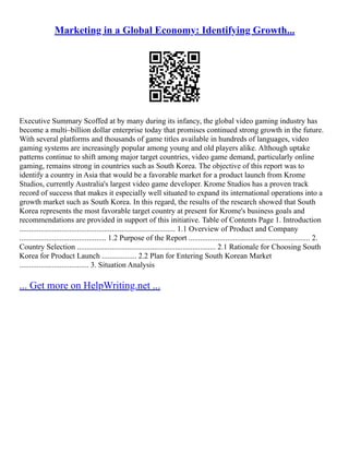 Marketing in a Global Economy: Identifying Growth...
Executive Summary Scoffed at by many during its infancy, the global video gaming industry has
become a multi–billion dollar enterprise today that promises continued strong growth in the future.
With several platforms and thousands of game titles available in hundreds of languages, video
gaming systems are increasingly popular among young and old players alike. Although uptake
patterns continue to shift among major target countries, video game demand, particularly online
gaming, remains strong in countries such as South Korea. The objective of this report was to
identify a country in Asia that would be a favorable market for a product launch from Krome
Studios, currently Australia's largest video game developer. Krome Studios has a proven track
record of success that makes it especially well situated to expand its international operations into a
growth market such as South Korea. In this regard, the results of the research showed that South
Korea represents the most favorable target country at present for Krome's business goals and
recommendations are provided in support of this initiative. Table of Contents Page 1. Introduction
................................................................................. 1.1 Overview of Product and Company
............................................. 1.2 Purpose of the Report ............................................................... 2.
Country Selection ........................................................................ 2.1 Rationale for Choosing South
Korea for Product Launch .................. 2.2 Plan for Entering South Korean Market
.................................... 3. Situation Analysis
... Get more on HelpWriting.net ...
 