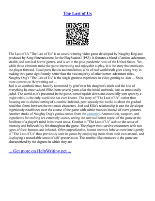 The Last of Us
The Last of Us "The Last of Us" is an award winning video game developed by Naughty Dog and
produced by Sony Entertainment for the PlayStation3 (PS3). It features a blend of action–adventure,
stealth, and survival horror genres, and is set in the post–pandemic ruins of the United States. Yet,
while those elements make the game interesting and enjoyable to play, it is the story that motivates
the player forward. Equal parts fiction and nonfiction, a bit of real world truth goes a long way in
making this game significantly better than the vast majority of other horror–adventure titles.
Naughty Dog's "The Last of Us" is the single greatest experience in video gaming to–date ... Show
more content on Helpwriting.net ...
Joel is an apathetic man; heavily tormented by grief over his daughter's death and the loss of
everything he once valued. Ellie, born several years after the initial outbreak, isn't as emotionally
jaded. The world as it's presented in the game, turned upside down and essentially torn apart by a
major crisis, is the only world she has ever known. The story of "The Last of Us", rather than
focusing on its clichéd setting of a zombie–infested, post–apocalyptic world, is about the gradual
bond that forms between the two main characters. Joel and Ellie's relationship is one the developer
ingeniously establishes over the course of the game with subtle nuances instead of overt gestures.
Another stroke of Naughty Dog's genius comes from the gameplay. Ammunition, weapons, and
ingredients for crafting are extremely scarce, setting the survival horror aspect of the game at the
forefront of a player's mind in its truest sense. Combat in "The Last of Us" adds to the sense of
intensity and believability felt throughout the game. The player must survive encounters with two
types of foes: humans and infected. Often unpredictable, human enemies behave more intelligently
in "The Last of Us" than previously seen in games by employing items from their own arsenal, and
displaying a remarkable sense of self–preservation. The zombie–like creatures in the game are
characterized by the degrees in which they are
... Get more on HelpWriting.net ...
 