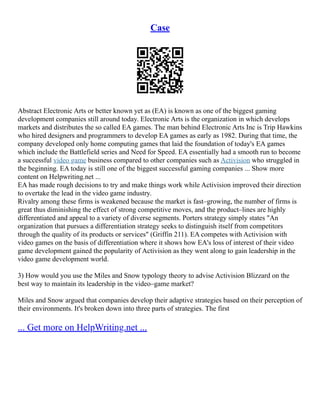 Case
Abstract Electronic Arts or better known yet as (EA) is known as one of the biggest gaming
development companies still around today. Electronic Arts is the organization in which develops
markets and distributes the so called EA games. The man behind Electronic Arts Inc is Trip Hawkins
who hired designers and programmers to develop EA games as early as 1982. During that time, the
company developed only home computing games that laid the foundation of today's EA games
which include the Battlefield series and Need for Speed. EA essentially had a smooth run to become
a successful video game business compared to other companies such as Activision who struggled in
the beginning. EA today is still one of the biggest successful gaming companies ... Show more
content on Helpwriting.net ...
EA has made rough decisions to try and make things work while Activision improved their direction
to overtake the lead in the video game industry.
Rivalry among these firms is weakened because the market is fast–growing, the number of firms is
great thus diminishing the effect of strong competitive moves, and the product–lines are highly
differentiated and appeal to a variety of diverse segments. Porters strategy simply states "An
organization that pursues a differentiation strategy seeks to distinguish itself from competitors
through the quality of its products or services" (Griffin 211). EA competes with Activision with
video games on the basis of differentiation where it shows how EA's loss of interest of their video
game development gained the popularity of Activision as they went along to gain leadership in the
video game development world.
3) How would you use the Miles and Snow typology theory to advise Activision Blizzard on the
best way to maintain its leadership in the video–game market?
Miles and Snow argued that companies develop their adaptive strategies based on their perception of
their environments. It's broken down into three parts of strategies. The first
... Get more on HelpWriting.net ...
 