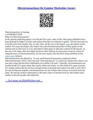 Microtransactions On Gaming Marketing Agency
Microtransactions in Gaming
I. INTRODUCTION
What Are Microtransactions?
In the gaming marketing agency over the past few years, many of the video game publishers have
been pushing for higher revenues and returns from their investments in games. This has been proven
to be the norm from smaller, free–to–play titles, all the way to the largest game developers on the
market. For many developers, this means more advertisement promotion of their games on the
internet and on television or to try and improve their game to add more content for the buyers. As
the case is for many other developers however, their solution in recent years seems to consist of
using the tactic of microtransactions. As one may assume, this has led to many problems in the
video game industry.
Microtransactions are defined as, "A very small financial transaction conducted online"
(Microtransactions, 2016). Since the term "microtransaction" is a relatively modern term, there is no
true price range that has been established yet to define it by price. Typically, microtransactions are
located inside of in–game shops that require either real money, or some kind of in–game currency.
For smaller studios that do not have enough money to promote their game to be able to sell it for a
fee and still become popular, microtransactions are one of their main sources of revenue from the
game. By relying on these transactions as the main source of income however, this tempts many
studios to become greedy and exploit the
... Get more on HelpWriting.net ...
 
