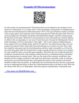 Examples Of Microtransactions
So what exactly are microtransactions? Microtransactions can be defined as the exchange of real
money for virtual goods. It is a system where "users can purchase virtual goods via micropayments."
hence the term microtransaction ("Microtransaction" 2017.) This type of business model is common
in free to play games and is typically used to speed up progression within the game itself. However,
some developers have decided to incorporate microtransactions despite customers already paying
the full price for the game. While this is not necessarily an issue if the goods are cosmetic and have
no effect on the core gameplay, it is an issue if it provides users who pay for offered goods with an
unfair advantage over free to play players. One might ... Show more content on Helpwriting.net ...
In my opinion, this was a blatant money–grab by EA and in no way ethical because they were not
acting in the interest of their clients (the users) and utilizing us as a means to an end. They could
have made the same game sans the microtransactions and have made a reasonable profit from the
cost of the base game itself, but instead chose to make a greedy decision to increase profit margins
for what would have been a successful game regardless. Had I been the one to make the decision, I
would have lowered the time–sink required to unlock heroes by a substantial amount, and limited
the microtransactions to cosmetic items. That way, the needs of the customers would have been
satisfied, but the company would have still made more profit than it normally would. In summary,
the decision was not ethical because they acted against the interest of the customers and instead
decided to further their own profits. To understand why microtransactions have become so prevalent
one has to understand the history of them first. Microtransactions date as far back as early 2005 with
the release of the Xbox Live Marketplace. Back then, players could purchase virtual goods such
... Get more on HelpWriting.net ...
 