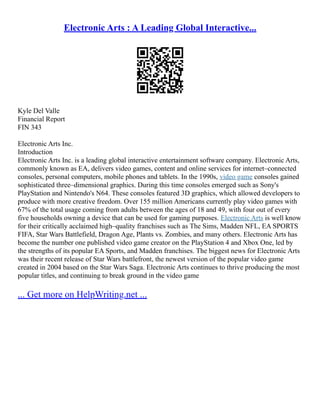 Electronic Arts : A Leading Global Interactive...
Kyle Del Valle
Financial Report
FIN 343
Electronic Arts Inc.
Introduction
Electronic Arts Inc. is a leading global interactive entertainment software company. Electronic Arts,
commonly known as EA, delivers video games, content and online services for internet–connected
consoles, personal computers, mobile phones and tablets. In the 1990s, video game consoles gained
sophisticated three–dimensional graphics. During this time consoles emerged such as Sony's
PlayStation and Nintendo's N64. These consoles featured 3D graphics, which allowed developers to
produce with more creative freedom. Over 155 million Americans currently play video games with
67% of the total usage coming from adults between the ages of 18 and 49, with four out of every
five households owning a device that can be used for gaming purposes. Electronic Arts is well know
for their critically acclaimed high–quality franchises such as The Sims, Madden NFL, EA SPORTS
FIFA, Star Wars Battlefield, Dragon Age, Plants vs. Zombies, and many others. Electronic Arts has
become the number one published video game creator on the PlayStation 4 and Xbox One, led by
the strengths of its popular EA Sports, and Madden franchises. The biggest news for Electronic Arts
was their recent release of Star Wars battlefront, the newest version of the popular video game
created in 2004 based on the Star Wars Saga. Electronic Arts continues to thrive producing the most
popular titles, and continuing to break ground in the video game
... Get more on HelpWriting.net ...
 