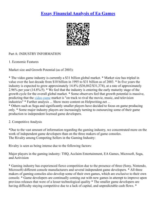 Essay Financial Analysis of Ea Games
Part A: INDUSTRY INFORMATION
1. Economic Features
Market size and Growth Potential (as of 2003):
* The video game industry is currently a $31 billion global market. * Market size has tripled in
value over the last decade from $10 billion in 1995 to $31 billion as of 2003. * In five years the
industry is expected to grow approximately 14.8% ($36,042/$31,374), at a rate of approximately
2.96% per year (14.8%/5). * We feel that the industry is entering the early maturity stage of the
growth cycle for the overall global market. * Some observers feel that growth potential is massive,
predicting that the video game market is "on track to rival the movie, music, and television
industries" * Further analysis ... Show more content on Helpwriting.net ...
* Others such as Sega and significantly smaller players have decided to focus on game producing
only. * Some major industry players are increasingly turning to outsourcing some of their game
production to independent licensed game developers.
2. Competitive Analysis
*Due to the vast amount of information regarding the gaming industry, we concentrated more on the
work of independent game developers than on the three makers of game consoles.
The Rivalry among Competing Sellers in the Gaming Industry:
Rivalry is seen as being intense due to the following factors:
Major players in the gaming industry: THQ, Acclaim Entertainment, EA Games, Microsoft, Sega,
and Activision
* Gaming industry has experienced fierce competition due to the presence of three (Sony, Nintendo,
Microsoft) different console manufacturers and several independent game developers. * All three
makers of gaming consoles also develop some of their own games, which are exclusive to their own
console. * Game developers are continually coming out with new games in attempt to improve upon
previous releases that were of a lesser technological quality * The smaller game developers are
having difficulty staying competitive due to a lack of capital, and unpredictable cash flows. *
 