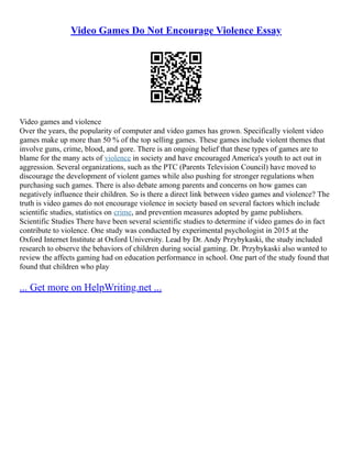Video Games Do Not Encourage Violence Essay
Video games and violence
Over the years, the popularity of computer and video games has grown. Specifically violent video
games make up more than 50 % of the top selling games. These games include violent themes that
involve guns, crime, blood, and gore. There is an ongoing belief that these types of games are to
blame for the many acts of violence in society and have encouraged America's youth to act out in
aggression. Several organizations, such as the PTC (Parents Television Council) have moved to
discourage the development of violent games while also pushing for stronger regulations when
purchasing such games. There is also debate among parents and concerns on how games can
negatively influence their children. So is there a direct link between video games and violence? The
truth is video games do not encourage violence in society based on several factors which include
scientific studies, statistics on crime, and prevention measures adopted by game publishers.
Scientific Studies There have been several scientific studies to determine if video games do in fact
contribute to violence. One study was conducted by experimental psychologist in 2015 at the
Oxford Internet Institute at Oxford University. Lead by Dr. Andy Przybykaski, the study included
research to observe the behaviors of children during social gaming. Dr. Przybykaski also wanted to
review the affects gaming had on education performance in school. One part of the study found that
found that children who play
... Get more on HelpWriting.net ...
 