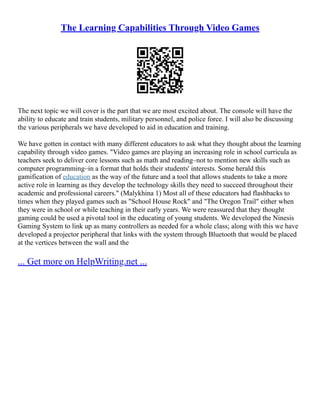 The Learning Capabilities Through Video Games
The next topic we will cover is the part that we are most excited about. The console will have the
ability to educate and train students, military personnel, and police force. I will also be discussing
the various peripherals we have developed to aid in education and training.
We have gotten in contact with many different educators to ask what they thought about the learning
capability through video games. "Video games are playing an increasing role in school curricula as
teachers seek to deliver core lessons such as math and reading–not to mention new skills such as
computer programming–in a format that holds their students' interests. Some herald this
gamification of education as the way of the future and a tool that allows students to take a more
active role in learning as they develop the technology skills they need to succeed throughout their
academic and professional careers." (Malykhina 1) Most all of these educators had flashbacks to
times when they played games such as "School House Rock" and "The Oregon Trail" either when
they were in school or while teaching in their early years. We were reassured that they thought
gaming could be used a pivotal tool in the educating of young students. We developed the Ninesis
Gaming System to link up as many controllers as needed for a whole class; along with this we have
developed a projector peripheral that links with the system through Bluetooth that would be placed
at the vertices between the wall and the
... Get more on HelpWriting.net ...
 