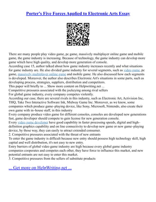 Porter's Five Forces Applied to Electronic Arts Essay
There are many people play video game, pc game, massively multiplayer online game and mobile
game, the game industry is increasing. Because of technology, the game industry can develop more
game which have high quality, and develop more generation of console.
According case 15, author talked about how game industry increases recently and what situations
for game industry are. He also divided game industry for several segments, such as video game, pc
game, massively multiplayer online game and mobile game. He also discussed how each segments
is developed. Moreover, the author also describes Electronic Art's situations in some parts, such as
developing process, strategies, suppliers, distribution and competitors.
This paper will briefly to ... Show more content on Helpwriting.net ...
Competitive pressures associated with the jockeying among rival sellers
For global game industry, every company competes violently.
According our case, there are several rivals in this industry, such as Electronic Art, Activision Inc,
THQ, Take Two Interactive Software Ink, Midway Game Inc. Moreover, as we know, some
companies which produce game–playing device, like Sony, Microsoft, Nintendo, also create their
own game with in–house staff, in this industry
Every company produce video game for different consoles, consoles are developed new generations
fast, game developer should compete to gain license for new generation console.
Every video game developer have good capability in faster processing speeds, digital and high–
definition graphics capability and on line connectivity to develop new game or new game–playing
device, by those way, they can easily to attract extended consumer.
2. Competitive pressures associated with the threat of new entrants
To enter the game industry is difficult because new entry should possess high technology skill, high
capital and well distribution, it's not easy to new entry.
Entry barriers of global video game industry are high because every global game industry
companies cooperates and competes each other, they have force to influence this market, and new
potential entrants are not easy to enter this market.
3. Competitive pressures from the sellers of substitute products
... Get more on HelpWriting.net ...
 