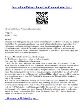 Internal and External Pursuasive Communication Essay
Internal and External Persuasive Communication
COM 537
August 19, 2013
Abstract
Organizations both large and small, all share a common feature. This feature is internal and external
stakeholders. An organization can have a wide variety of internal and external stakeholders. It is
vital to make certain that designated managers within the organization keeps both internal and
external stakeholders informed of accolades, potential problems, problems, as well as any other
issue that has transpired that will affect them. By doing so, all stakeholders will remain happy, and
may even be able to offer applicable feedback.
Persuasive Memo to Internal Stakeholder: Employees
To: Best Games ... Show more content on Helpwriting.net ...
Either way: there will be disgruntled customers.
Consider the first choice: rolling the game out with the technical issues still remaining. Yes, we
would more than likely exceed our sales expectation. We are more than certain that the game would
sale, as our sales records show, but if the customers are dissatisfied with our product that be
reflected in future sales. How would this choice change the opinions of our customers? Perhaps they
would think that compared to our previous products, this game is not what they expected, I wasted
my money, this game is not working properly and I would like a refund – and so on. How would we
as an organization recover from this? Would we be able to recover? The potential for loss is very
great in this situation.
Now, consider the second choice: delaying the release of the video game allowing our video game
developers more time to resolve the technical bugs, and bring our product up to spec. This will
however prevent the organization from reaching its projected sales goal. How would this make the
customer feel? Perhaps they would be disappointed for the additional wait, they may be very pleased
with the quality of or product once again, they may feel as is the additional wait was well worth it
because the product is outstanding. What would this mean for future sales? Increased customer
loyalty, increased sales, and we would
... Get more on HelpWriting.net ...
 