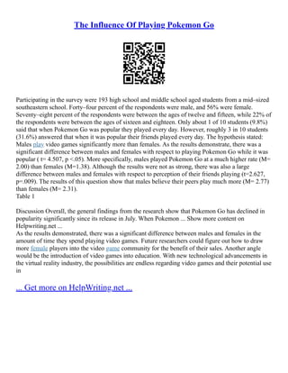The Influence Of Playing Pokemon Go
Participating in the survey were 193 high school and middle school aged students from a mid–sized
southeastern school. Forty–four percent of the respondents were male, and 56% were female.
Seventy–eight percent of the respondents were between the ages of twelve and fifteen, while 22% of
the respondents were between the ages of sixteen and eighteen. Only about 1 of 10 students (9.8%)
said that when Pokemon Go was popular they played every day. However, roughly 3 in 10 students
(31.6%) answered that when it was popular their friends played every day. The hypothesis stated:
Males play video games significantly more than females. As the results demonstrate, there was a
significant difference between males and females with respect to playing Pokemon Go while it was
popular ( t= 4.507, p <.05). More specifically, males played Pokemon Go at a much higher rate (M=
2.00) than females (M=1.38). Although the results were not as strong, there was also a large
difference between males and females with respect to perception of their friends playing (t=2.627,
p=.009). The results of this question show that males believe their peers play much more (M= 2.77)
than females (M= 2.31).
Table 1
Discussion Overall, the general findings from the research show that Pokemon Go has declined in
popularity significantly since its release in July. When Pokemon ... Show more content on
Helpwriting.net ...
As the results demonstrated, there was a significant difference between males and females in the
amount of time they spend playing video games. Future researchers could figure out how to draw
more female players into the video game community for the benefit of their sales. Another angle
would be the introduction of video games into education. With new technological advancements in
the virtual reality industry, the possibilities are endless regarding video games and their potential use
in
... Get more on HelpWriting.net ...
 