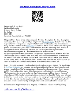 Red Dead Redemption Analysis Essay
Critical Analysis of a Game:
Red Dead Redemption
Professor Shawn Graham
Jad Slaibeh
100804020
Submitted: Thursday February 7th 2013
The game I have chosen for my critical analysis is Red Dead Redemption. Red Dead Redemption
was made, published, and engineered by a company called Rockstar Games (Rockstar Website). The
major distributor of the game is a company who happens to own Rockstar, Take–Two interactive.
Being one of the most successful video game developers to date, Rockstar is famous for creating the
popular and controversial game series Grand Theft Auto. Rockstar differs very much from other
video game developers because they are one of few who have grown and experienced the
advancement of video games in ... Show more content on Helpwriting.net ...
I played the game on my Xbox 360 console. To capture the experience of the Wild West, Rockstar
consulted some historical experts in the field, along with channelling a lot of time and money into
the graphics of the game. According to a New York Times online article, Rockstar spent between
80–100 million dollars on developing the game (Schiesel 2010). I mention this statistic because this
comes to show the new era of devotion Rockstar brought to video game production.
In any video game, soundtracks can be an incredible boost in its overall character. The soundtracks
in Red Dead Redemption are authentic; it gives the game historical flavour. What I mean by this is
you truly get a feeling of the Western experience. Rockstar brought on composers Woody Jackson
and Bill Elm. In a behind the scenes video, the composers explain that it is essential for them to
"find a balance, paying homage to what was there but also trying to add our stamp to the music"
(GamerSpawn, 2010). Another interesting fact they mentioned was the ability for the game to launch
certain lines of music to start based on your actions. For example, if you jump on a horse, a bass line
rolls in. If the player is in a shootout, the music intensifies. The music helps reinforce the player's
connection with the historic west by creating familiar sounds associated with the Western era.
Before I mention the problem spaces of the game, I would like to continue back to explaining
... Get more on HelpWriting.net ...
 