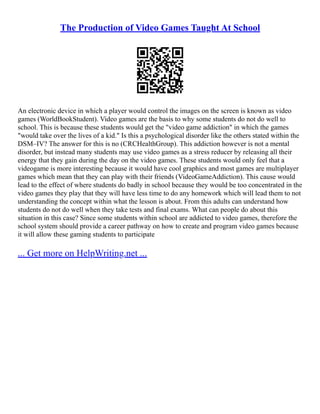 The Production of Video Games Taught At School
An electronic device in which a player would control the images on the screen is known as video
games (WorldBookStudent). Video games are the basis to why some students do not do well to
school. This is because these students would get the "video game addiction" in which the games
"would take over the lives of a kid." Is this a psychological disorder like the others stated within the
DSM–IV? The answer for this is no (CRCHealthGroup). This addiction however is not a mental
disorder, but instead many students may use video games as a stress reducer by releasing all their
energy that they gain during the day on the video games. These students would only feel that a
videogame is more interesting because it would have cool graphics and most games are multiplayer
games which mean that they can play with their friends (VideoGameAddiction). This cause would
lead to the effect of where students do badly in school because they would be too concentrated in the
video games they play that they will have less time to do any homework which will lead them to not
understanding the concept within what the lesson is about. From this adults can understand how
students do not do well when they take tests and final exams. What can people do about this
situation in this case? Since some students within school are addicted to video games, therefore the
school system should provide a career pathway on how to create and program video games because
it will allow these gaming students to participate
... Get more on HelpWriting.net ...
 