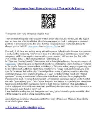 Videogames Don't Have a Negative Effect on Kids Essay...
Videogames Don't Have a Negative Effect on Kids
There are many things that today's society worries about; television, role models, etc. The biggest
ones are those that affect the children. One that many people overlook is video games, a national
past time in almost every home. It is clear that they can cause changes in children, but are the
changes good or bad? Do video games have a negative effect on kids?
Personally, I felt there was nothing wrong with video games. I play them for fourteen hours or more
a week, and I've been doing "fine" in life. I made it to a fine college, I learned unique words when I
was young, and I even won prizes in some video game contests. I still have that Star Fox t–shirt
even to today. Still, I ... Show more content on Helpwriting.net ...
In "Electronic Gaming Monthly," there was an article that explained the top five negative aspects of
videogames. Isolation: people can become obsessed over a videogame. Shawn Woolley, a young fan
of the popular Everquest, committed due to bankruptcy. The game makes you pay–as–you–play, and
he played too much. Addiction: people have been known to "forego work, relationships, and even
food for the sake of their online play." Physical problems: many of today's games have vibrating
controllers to give a more interactive feeling. A 15 year–old kid developed "hand–arm vibration
syndrome," burning sensations and inflammation in the hands and arms, due to playing on his
Playstation too much. Violence: Senator Joseph Lieberman ran a campaign against Mortal Kombat
due to its "spine–ripping gore." Even Captain Kangaroo was brought in, explaining that videogames
teach lessons to kids that would cause a parent to faint. Violence numbing: when a child plays a
violent videogame, the terrible news in today's world barely faze them since they have seen worse in
the videogame, even though it wasn't real.
I was shocked at reading this, and though that this clearly proved that videogames should be taken
off the market, but another article changed my mind.
James Paul Gee, a professor of education at the University of Wisconsin–Madison, dove into the
world of videogames to see
... Get more on HelpWriting.net ...
 
