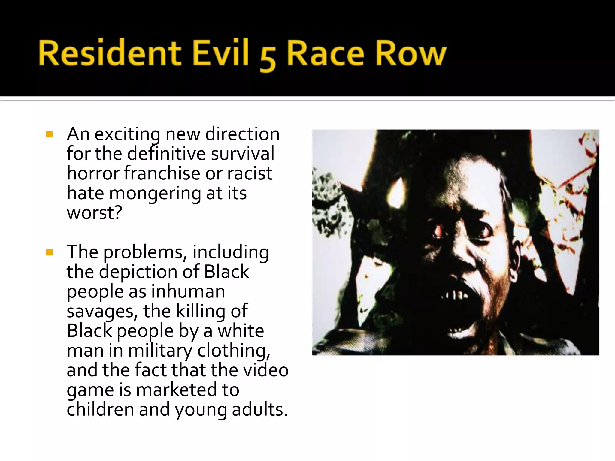 Resident Evil 5 Race RowAn exciting new direction for the definitive survival horror franchise or racist hate mongering at its worst?The problems, including the depiction of Black people as inhuman savages, the killing of Black people by a white man in military clothing, and the fact that the video game is marketed to children and young adults. 