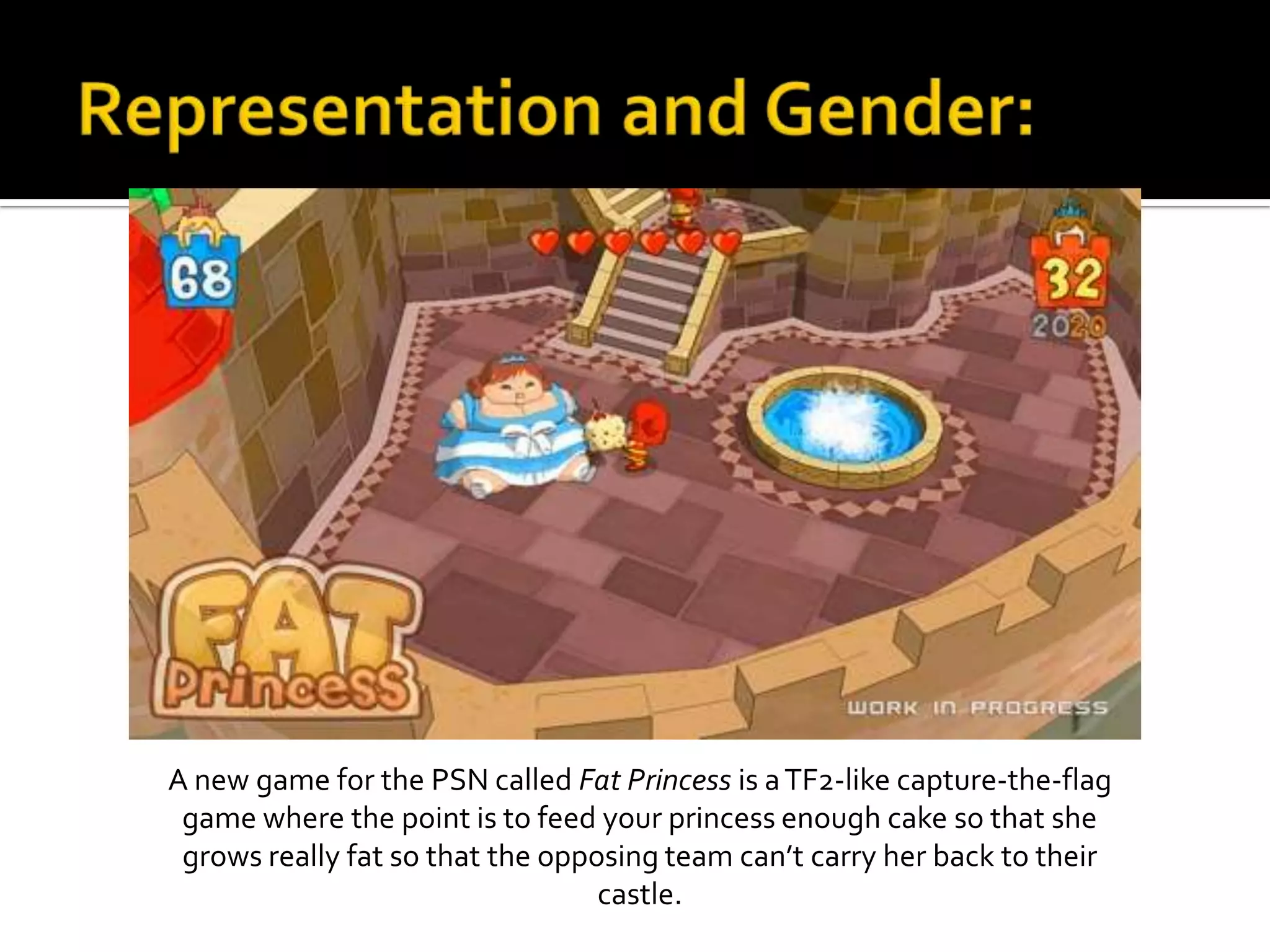 Representation and Gender:A new game for the PSN called Fat Princess is a TF2-like capture-the-flag game where the point is to feed your princess enough cake so that she grows really fat so that the opposing team can’t carry her back to their castle.