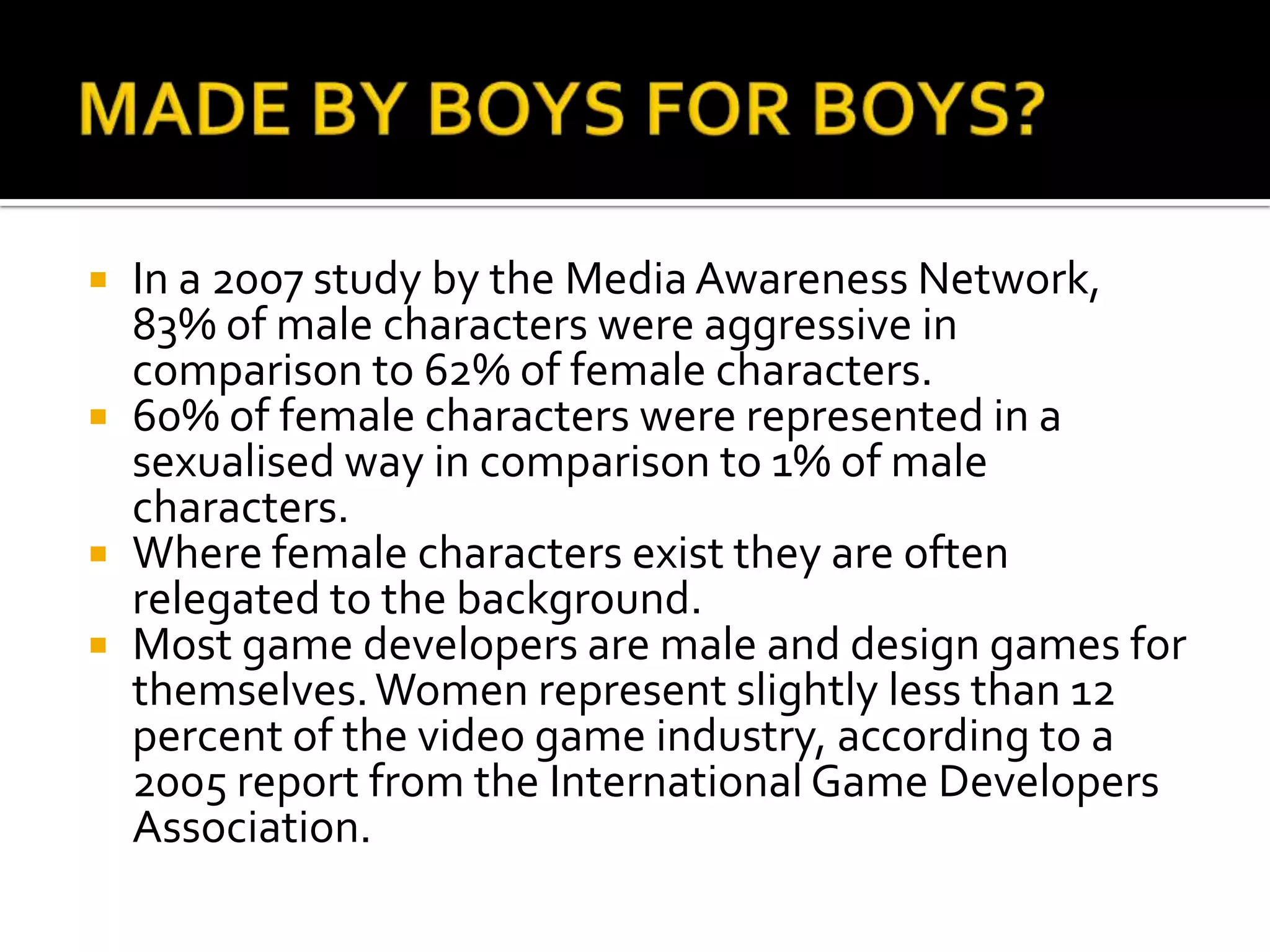 MADE BY BOYS FOR BOYS? In a 2007 study by the Media Awareness Network, 83% of male characters were aggressive in comparison to 62% of female characters.60% of female characters were represented in a sexualised way in comparison to 1% of male characters.Where female characters exist they are often relegated to the background.Most game developers are male and design games for themselves. Women represent slightly less than 12 percent of the video game industry, according to a 2005 report from the International Game Developers Association.