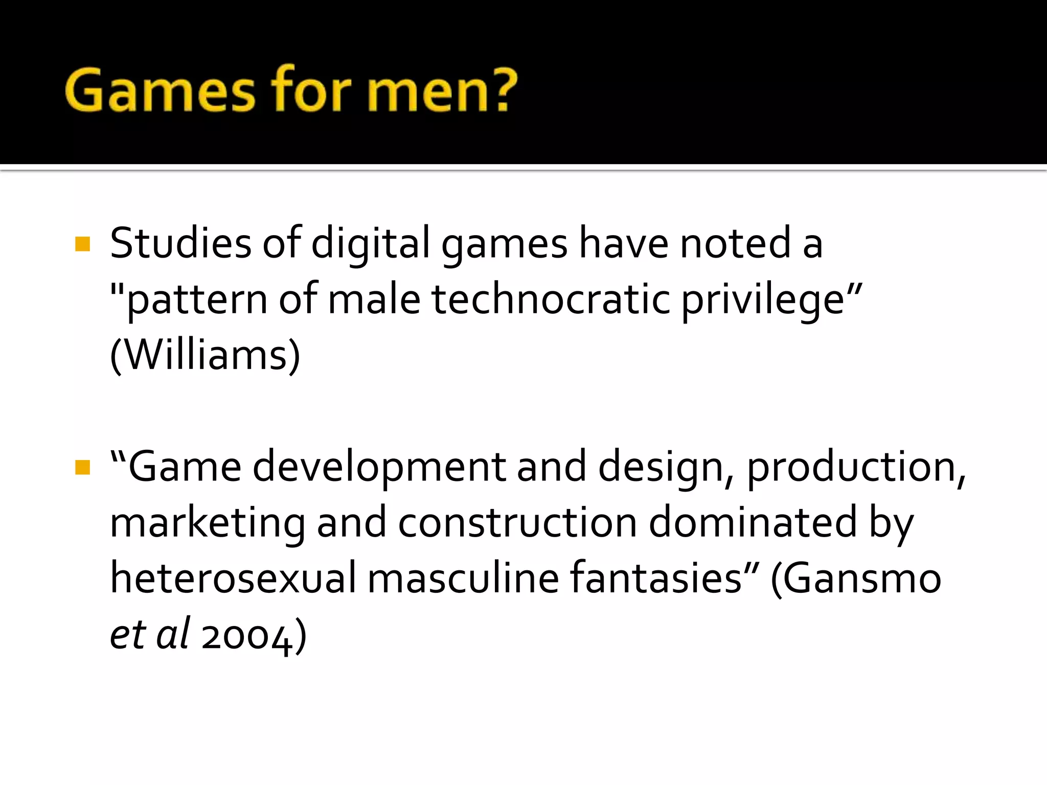 Games for men?Studies of digital games have noted a "pattern of male technocratic privilege” (Williams)“Game development and design, production, marketing and construction dominated by heterosexual masculine fantasies” (Gansmo et al 2004)