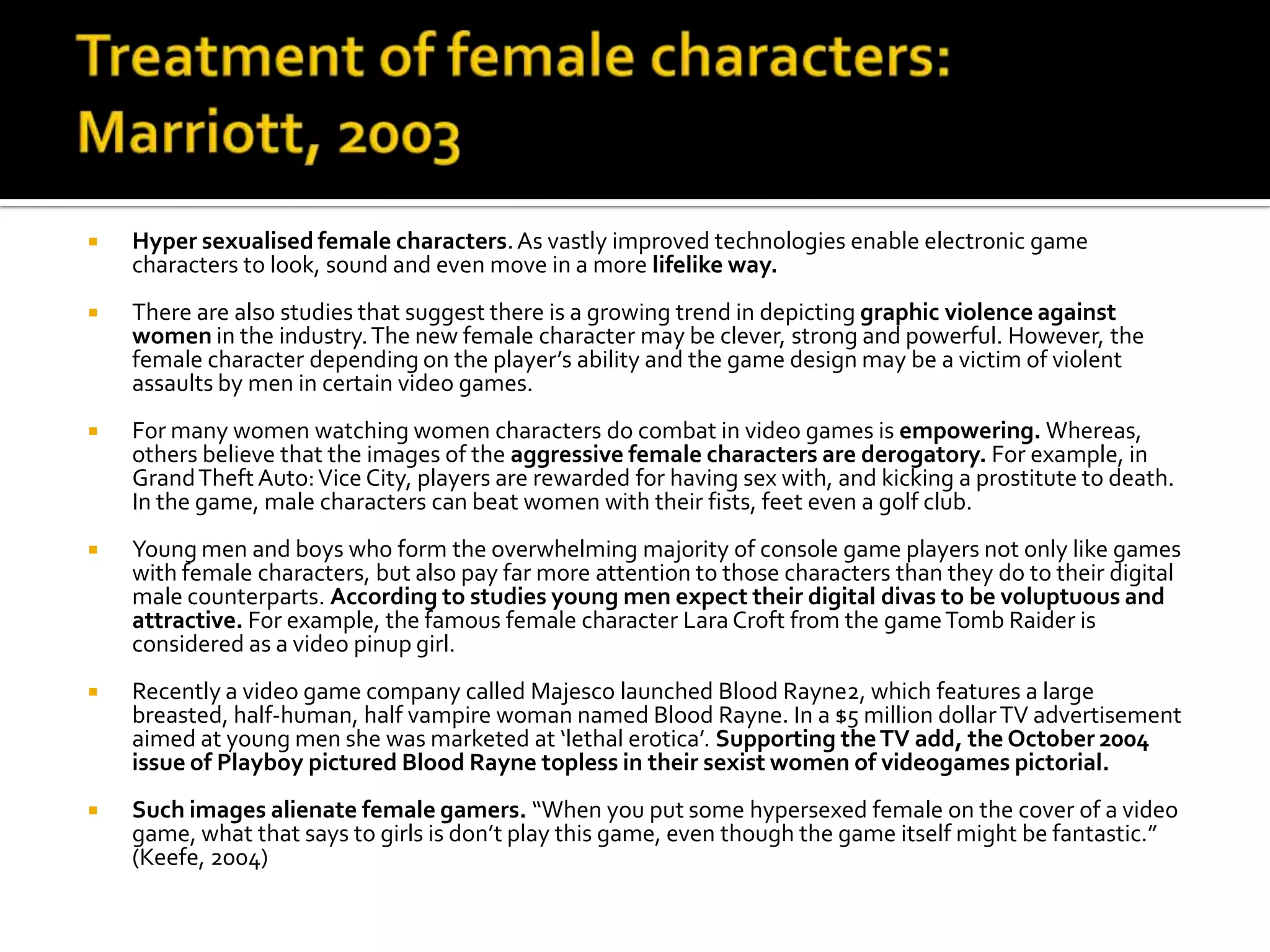 Treatment of female characters: Marriott, 2003Hyper sexualised female characters. As vastly improved technologies enable electronic game characters to look, sound and even move in a more lifelike way.There are also studies that suggest there is a growing trend in depicting graphic violence against women in the industry. The new female character may be clever, strong and powerful. However, the female character depending on the player’s ability and the game design may be a victim of violent assaults by men in certain video games. For many women watching women characters do combat in video games is empowering. Whereas, others believe that the images of the aggressive female characters are derogatory. For example, in Grand Theft Auto: Vice City, players are rewarded for having sex with, and kicking a prostitute to death. In the game, male characters can beat women with their fists, feet even a golf club. Young men and boys who form the overwhelming majority of console game players not only like games with female characters, but also pay far more attention to those characters than they do to their digital male counterparts. According to studies young men expect their digital divas to be voluptuous and attractive. For example, the famous female character Lara Croft from the game Tomb Raider is considered as a video pinup girl. Recently a video game company called Majesco launched Blood Rayne2, which features a large breasted, half-human, half vampire woman named Blood Rayne. In a $5 million dollar TV advertisement aimed at young men she was marketed at ‘lethal erotica’. Supporting the TV add, the October 2004 issue of Playboy pictured Blood Rayne topless in their sexist women of videogames pictorial.Such images alienate female gamers. “When you put some hypersexed female on the cover of a video game, what that says to girls is don’t play this game, even though the game itself might be fantastic.” (Keefe, 2004)