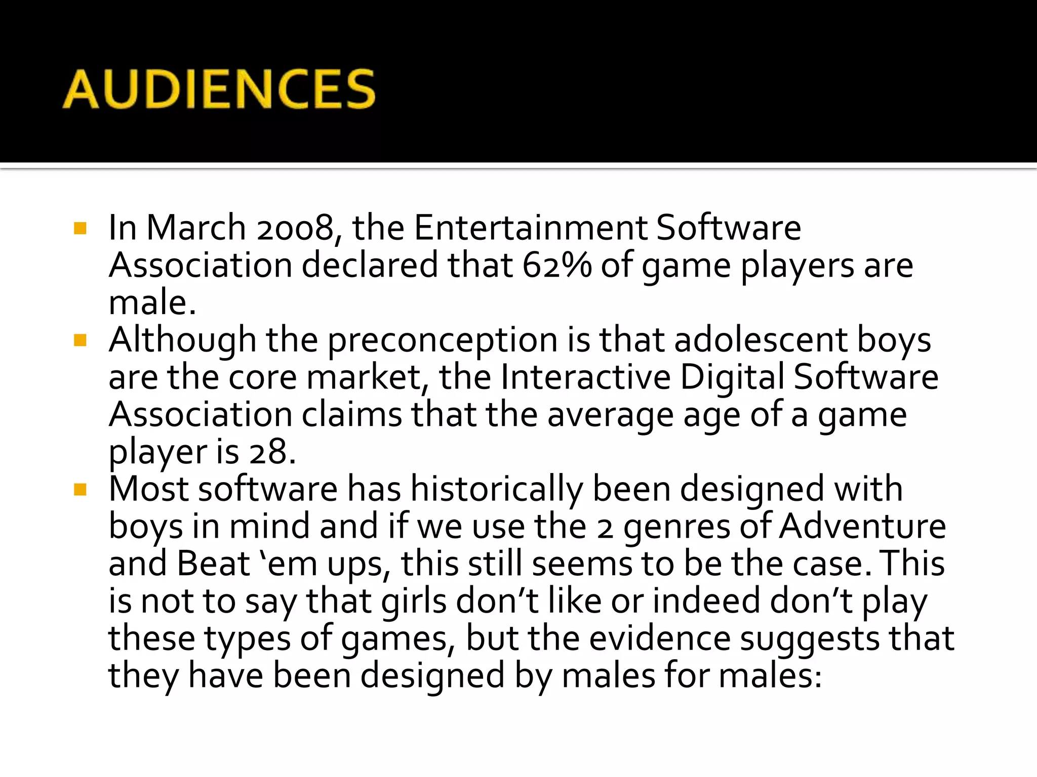 AUDIENCESIn March 2008, the Entertainment Software Association declared that 62% of game players are male.  Although the preconception is that adolescent boys are the core market, the Interactive Digital Software Association claims that the average age of a game player is 28.  Most software has historically been designed with boys in mind and if we use the 2 genres of Adventure and Beat ‘em ups, this still seems to be the case. This is not to say that girls don’t like or indeed don’t play these types of games, but the evidence suggests that they have been designed by males for males: